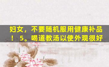 妇女，不要随机服用健康补品！ 5。喝道教汤以使外观很好